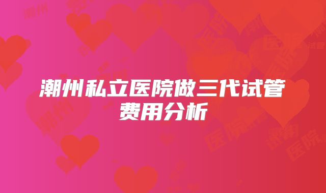 潮州私立医院做三代试管费用分析