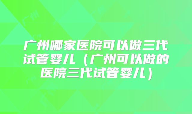 广州哪家医院可以做三代试管婴儿（广州可以做的医院三代试管婴儿）