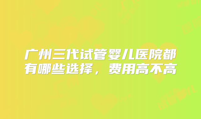 广州三代试管婴儿医院都有哪些选择,费用高不高