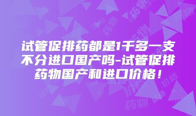 试管促排药都是1千多一支不分进口国产吗-试管促排药物国产和进口价格！