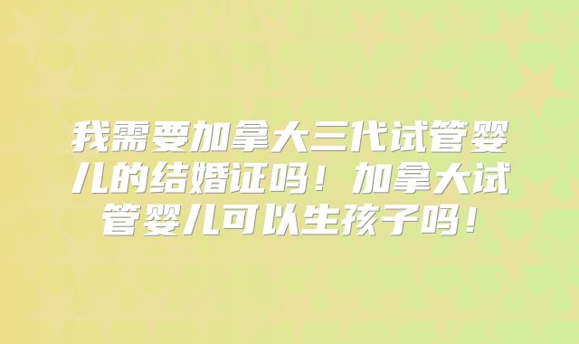 我需要加拿大三代试管婴儿的结婚证吗!加拿大试管婴儿可以生孩子吗!