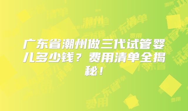 广东省潮州做三代试管婴儿多少钱?费用清单全揭秘!