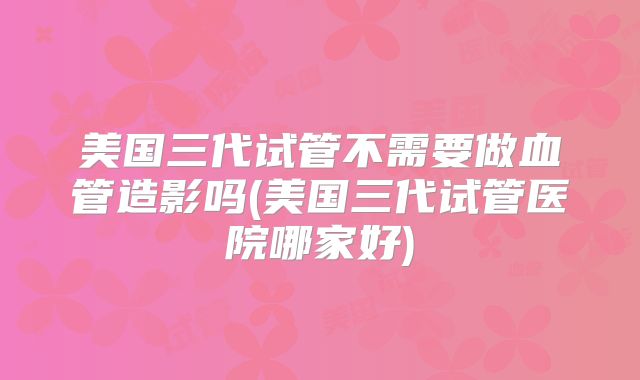 美国三代试管不需要做血管造影吗(美国三代试管医院哪家好)
