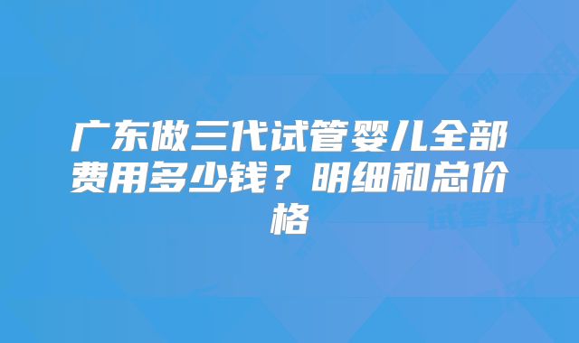 广东做三代试管婴儿全部费用多少钱？明细和总价格