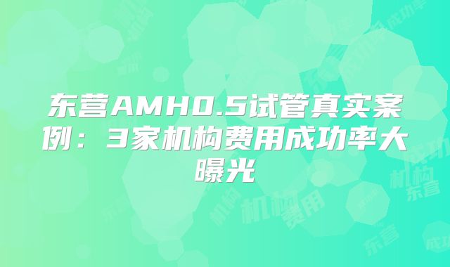 东营AMH0.5试管真实案例:3家机构费用成功率大曝光