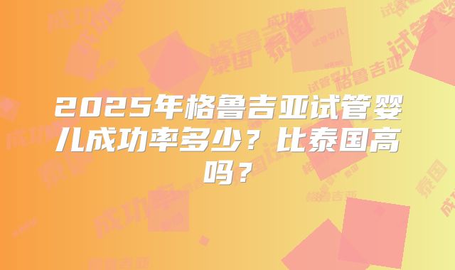2025年格鲁吉亚试管婴儿成功率多少？比泰国高吗？