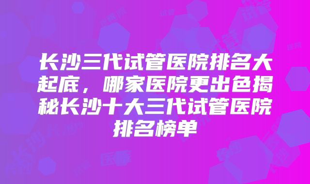 长沙三代试管医院排名大起底，哪家医院更出色揭秘长沙十大三代试管医院排名榜单