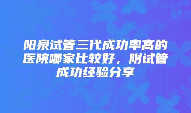 阳泉试管三代成功率高的医院哪家比较好，附试管成功经验分享