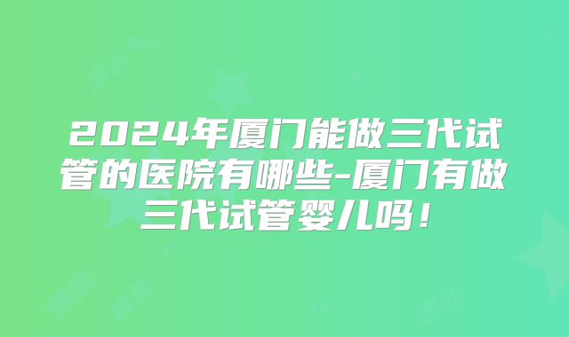 2024年厦门能做三代试管的医院有哪些-厦门有做三代试管婴儿吗!