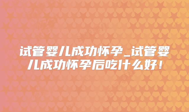 试管婴儿成功怀孕_试管婴儿成功怀孕后吃什么好!
