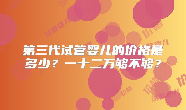 第三代试管婴儿的价格是多少？一十二万够不够？