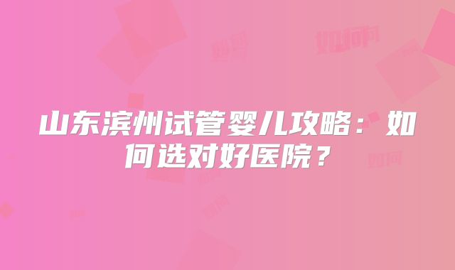 山东滨州试管婴儿攻略:如何选对好医院?