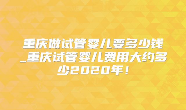 重庆做试管婴儿要多少钱_重庆试管婴儿费用大约多少2020年！