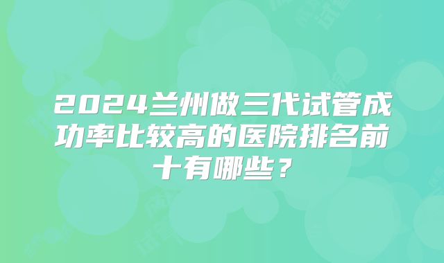 2024兰州做三代试管成功率比较高的医院排名前十有哪些？