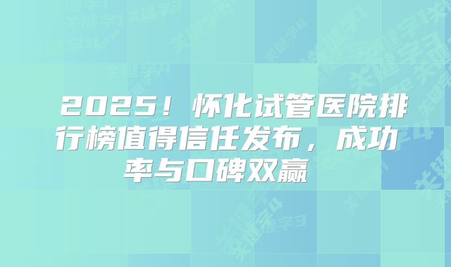  2025！怀化试管医院排行榜值得信任发布，成功率与口碑双赢  