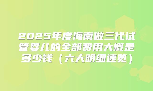 2025年度海南做三代试管婴儿的全部费用大概是多少钱（六大明细速览）
