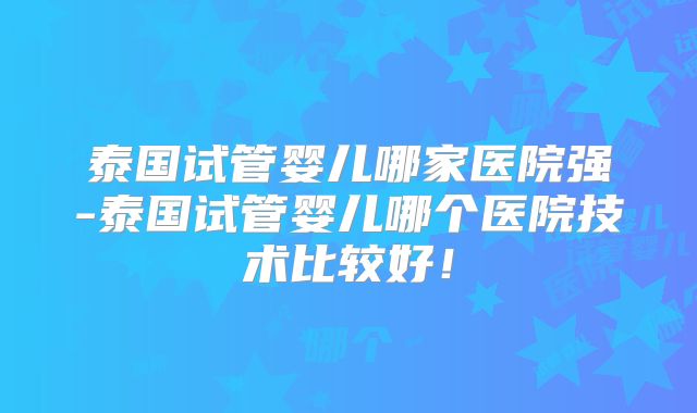 泰国试管婴儿哪家医院强-泰国试管婴儿哪个医院技术比较好！
