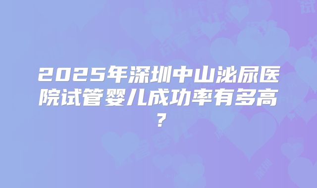 2025年深圳中山泌尿医院试管婴儿成功率有多高？