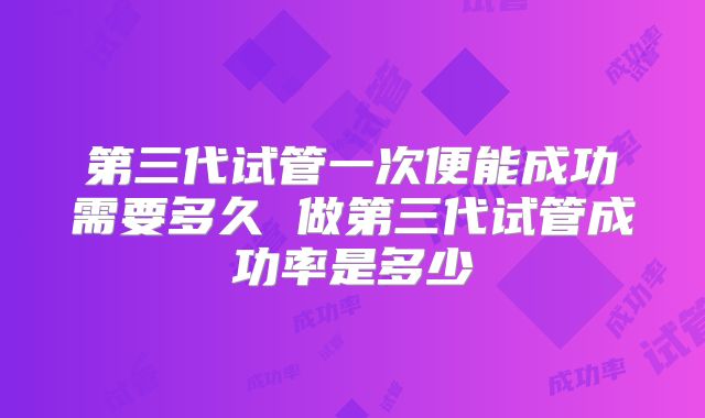 第三代试管一次便能成功需要多久 做第三代试管成功率是多少