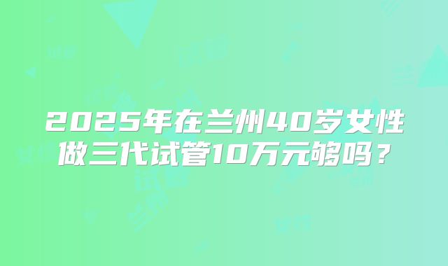 2025年在兰州40岁女性做三代试管10万元够吗？