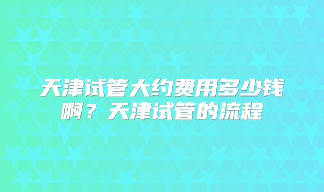 天津试管大约费用多少钱啊？天津试管的流程