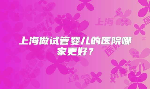 上海做试管婴儿的医院哪家更好？