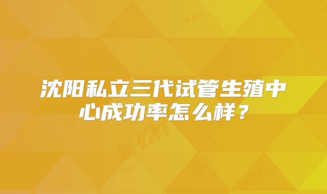 沈阳私立三代试管生殖中心成功率怎么样？