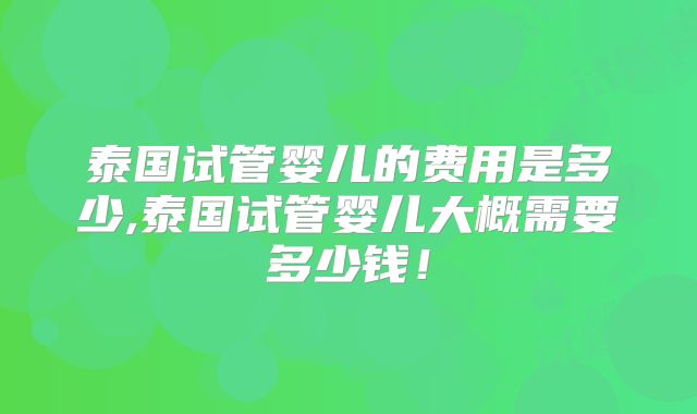 泰国试管婴儿的费用是多少,泰国试管婴儿大概需要多少钱！
