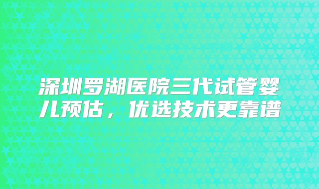 深圳罗湖医院三代试管婴儿预估，优选技术更靠谱
