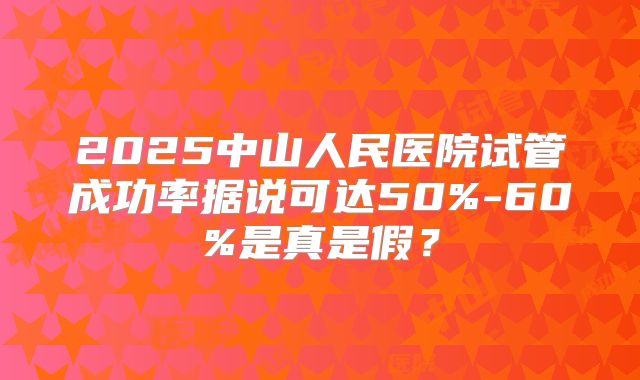 2025中山人民医院试管成功率据说可达50%-60%是真是假?
