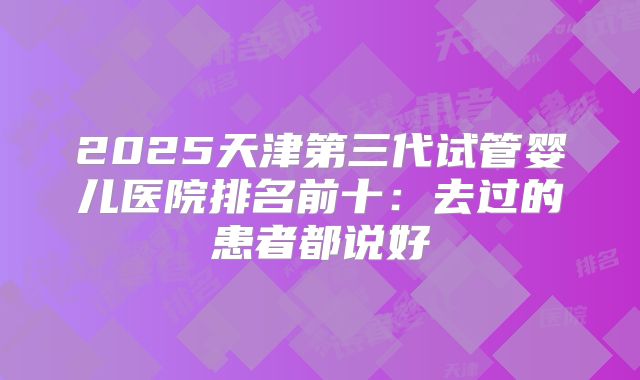 2025天津第三代试管婴儿医院排名前十:去过的患者都说好