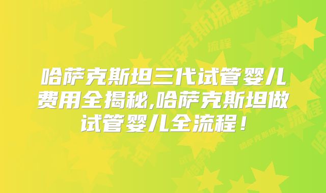 哈萨克斯坦三代试管婴儿费用全揭秘,哈萨克斯坦做试管婴儿全流程!