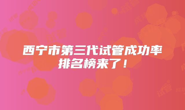 西宁市第三代试管成功率排名榜来了！