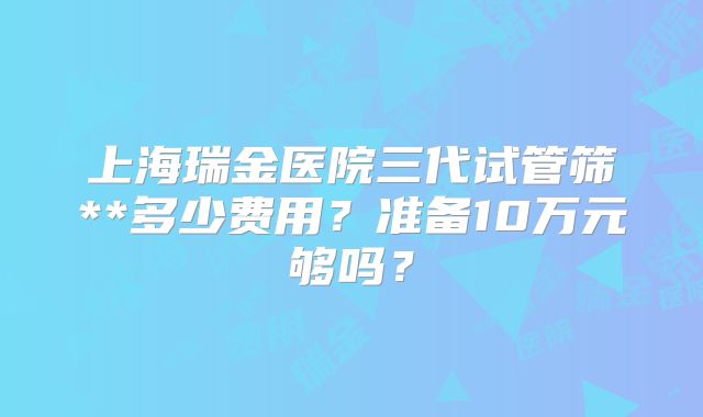 上海瑞金医院三代试管筛**多少费用？准备10万元够吗？