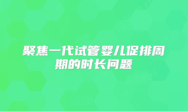 聚焦一代试管婴儿促排周期的时长问题