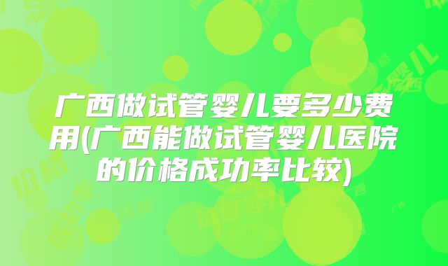 广西做试管婴儿要多少费用(广西能做试管婴儿医院的价格成功率比较)