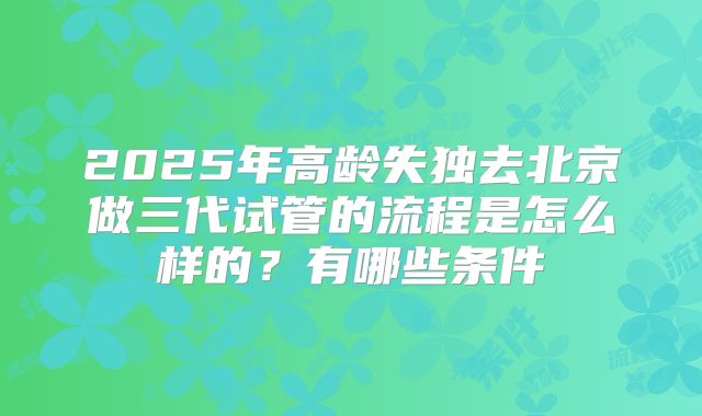 2025年高龄失独去北京做三代试管的流程是怎么样的?有哪些条件