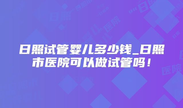 日照试管婴儿多少钱_日照市医院可以做试管吗！