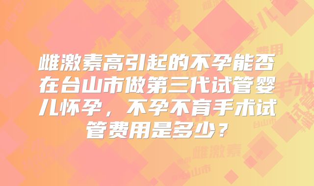 雌激素高引起的不孕能否在台山市做第三代试管婴儿怀孕,不孕不育手术试管费用是多少?
