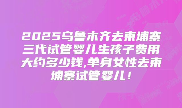 2025乌鲁木齐去柬埔寨三代试管婴儿生孩子费用大约多少钱,单身女性去柬埔寨试管婴儿！