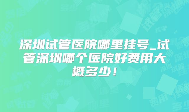 深圳试管医院哪里挂号_试管深圳哪个医院好费用大概多少！