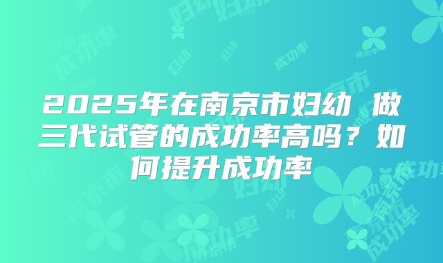 2025年在南京市妇幼 做三代试管的成功率高吗?如何提升成功率
