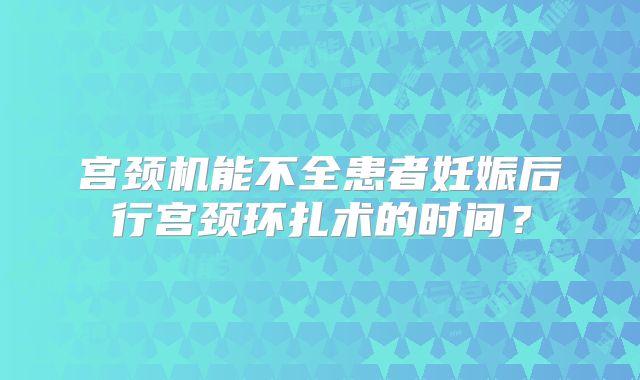 宫颈机能不全患者妊娠后行宫颈环扎术的时间？