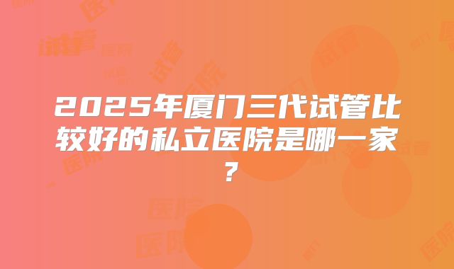 2025年厦门三代试管比较好的私立医院是哪一家？