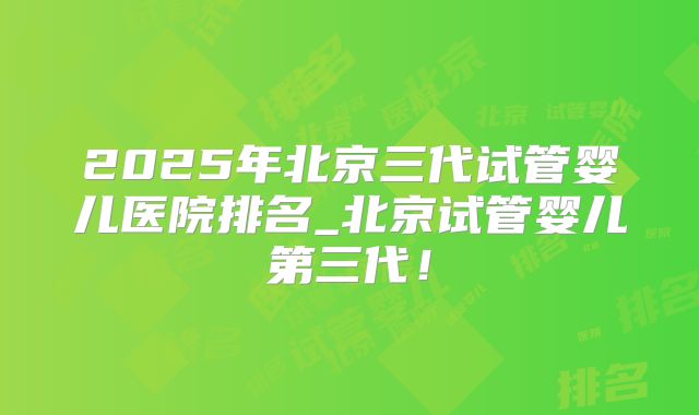 2025年北京三代试管婴儿医院排名_北京试管婴儿第三代!