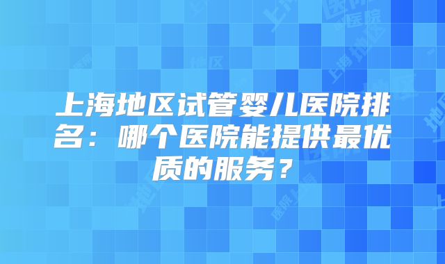 上海地区试管婴儿医院排名：哪个医院能提供最优质的服务？