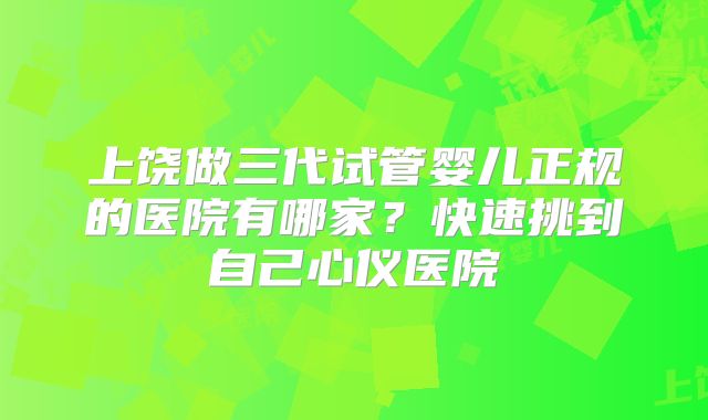 上饶做三代试管婴儿正规的医院有哪家？快速挑到自己心仪医院