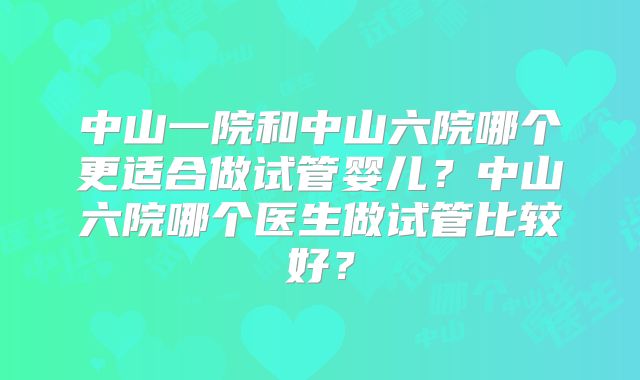 中山一院和中山六院哪个更适合做试管婴儿？中山六院哪个医生做试管比较好？