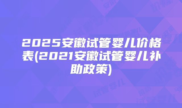 2025安徽试管婴儿价格表(2021安徽试管婴儿补助政策)