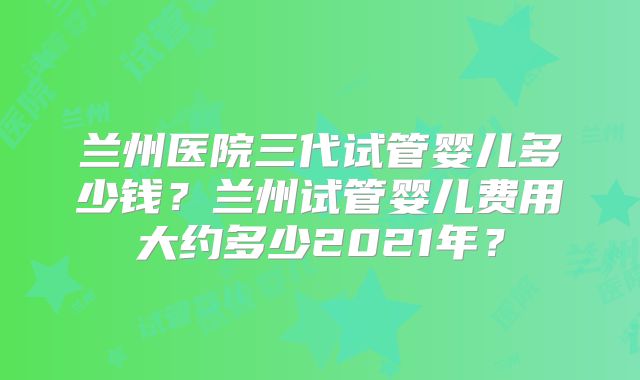 兰州医院三代试管婴儿多少钱？兰州试管婴儿费用大约多少2021年？